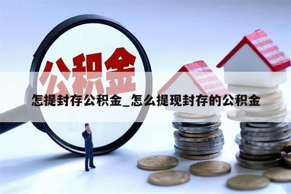 怎提封存公积金_怎么提现封存的公积金